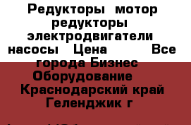Редукторы, мотор-редукторы, электродвигатели, насосы › Цена ­ 123 - Все города Бизнес » Оборудование   . Краснодарский край,Геленджик г.